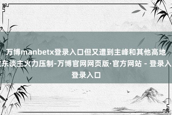 万博manbetx登录入口但又遭到主峰和其他高地敌东谈主火力压制-万博官网网页版·官方网站 - 登录入口