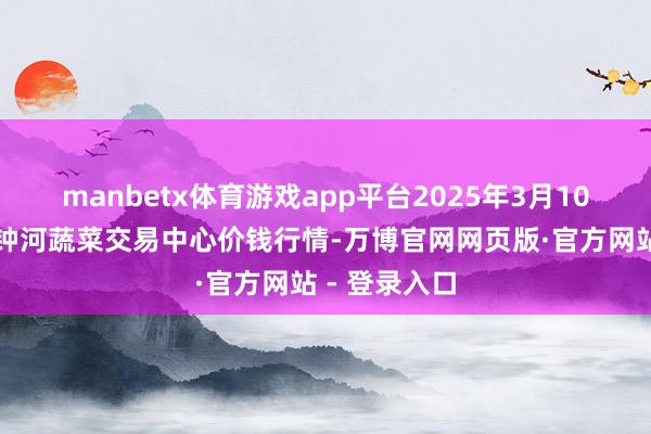 manbetx体育游戏app平台2025年3月10日天津市金钟河蔬菜交易中心价钱行情-万博官网网页版·官方网站 - 登录入口