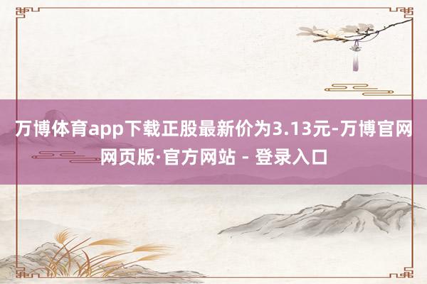 万博体育app下载正股最新价为3.13元-万博官网网页版·官方网站 - 登录入口