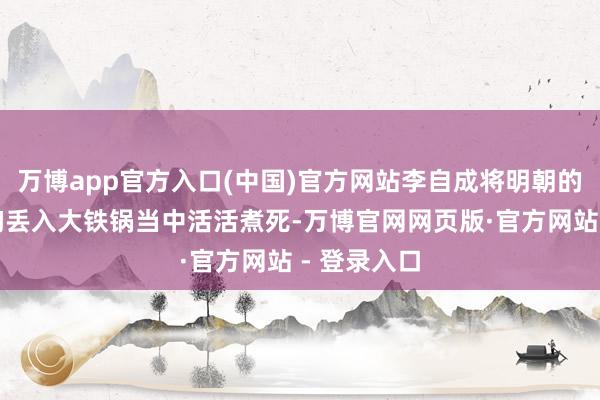 万博app官方入口(中国)官方网站李自成将明朝的福王朱常洵丢入大铁锅当中活活煮死-万博官网网页版·官方网站 - 登录入口