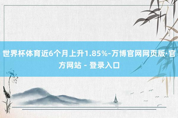 世界杯体育近6个月上升1.85%-万博官网网页版·官方网站 - 登录入口