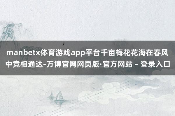 manbetx体育游戏app平台千亩梅花花海在春风中竞相通达-万博官网网页版·官方网站 - 登录入口