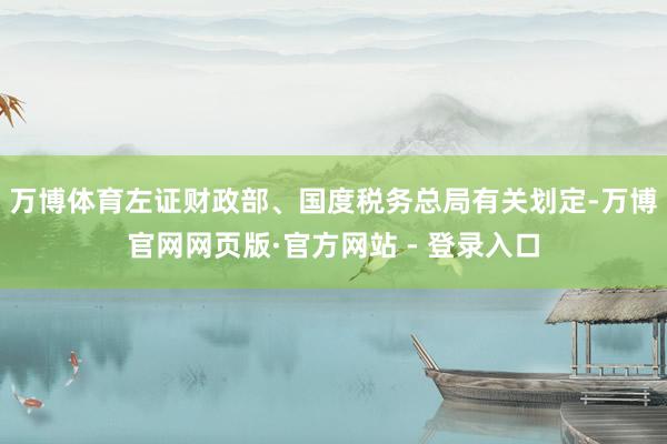 万博体育左证财政部、国度税务总局有关划定-万博官网网页版·官方网站 - 登录入口