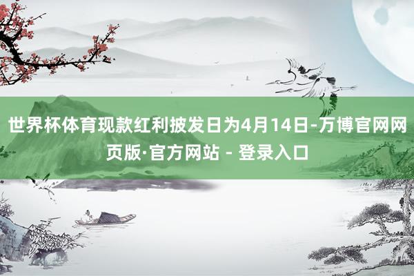 世界杯体育现款红利披发日为4月14日-万博官网网页版·官方网站 - 登录入口
