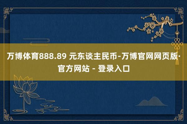 万博体育888.89 元东谈主民币-万博官网网页版·官方网站 - 登录入口