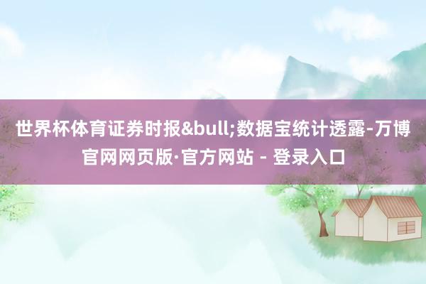 世界杯体育证券时报&bull;数据宝统计透露-万博官网网页版·官方网站 - 登录入口
