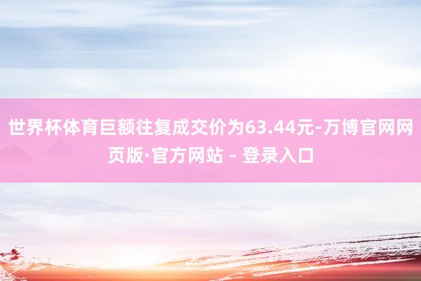 世界杯体育巨额往复成交价为63.44元-万博官网网页版·官方网站 - 登录入口
