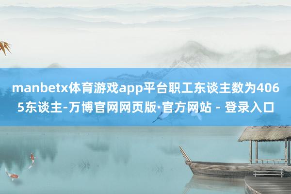 manbetx体育游戏app平台职工东谈主数为4065东谈主-万博官网网页版·官方网站 - 登录入口