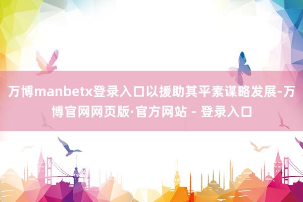 万博manbetx登录入口以援助其平素谋略发展-万博官网网页版·官方网站 - 登录入口