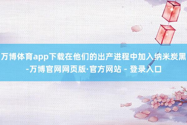 万博体育app下载在他们的出产进程中加入纳米炭黑-万博官网网页版·官方网站 - 登录入口