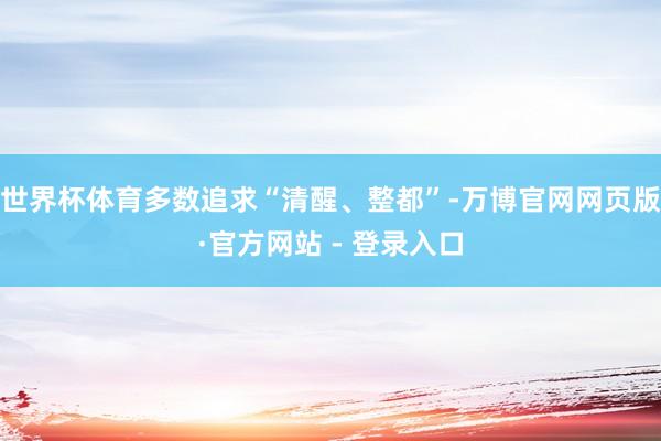 世界杯体育多数追求“清醒、整都”-万博官网网页版·官方网站 - 登录入口