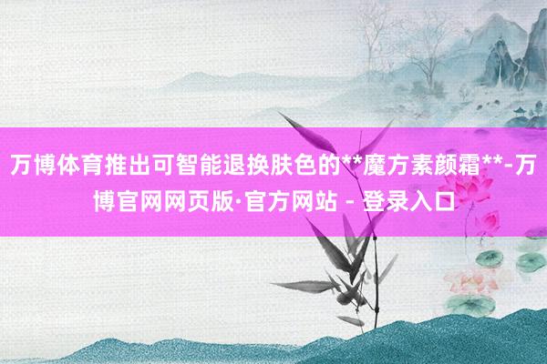 万博体育推出可智能退换肤色的**魔方素颜霜**-万博官网网页版·官方网站 - 登录入口
