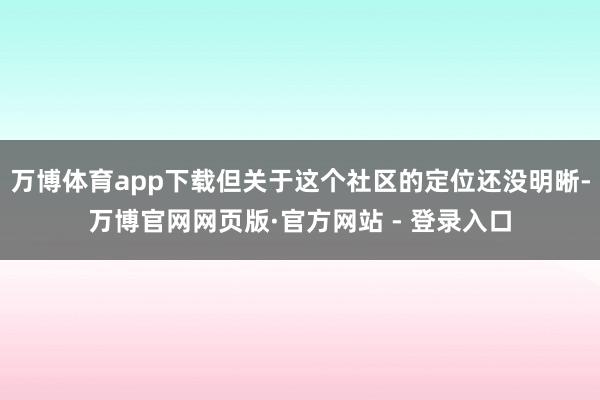 万博体育app下载但关于这个社区的定位还没明晰-万博官网网页版·官方网站 - 登录入口