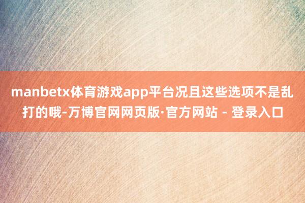manbetx体育游戏app平台况且这些选项不是乱打的哦-万博官网网页版·官方网站 - 登录入口