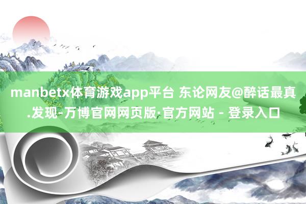 manbetx体育游戏app平台 东论网友@醉话最真.发现-万博官网网页版·官方网站 - 登录入口