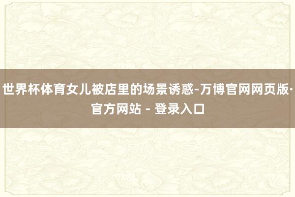 世界杯体育女儿被店里的场景诱惑-万博官网网页版·官方网站 - 登录入口