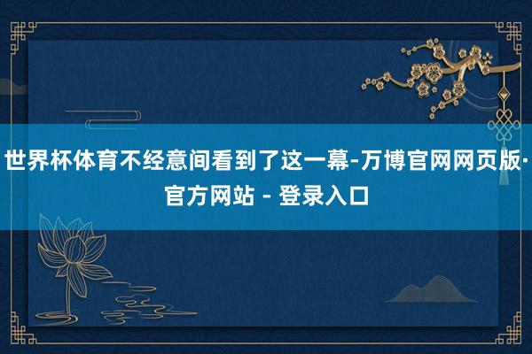 世界杯体育不经意间看到了这一幕-万博官网网页版·官方网站 - 登录入口