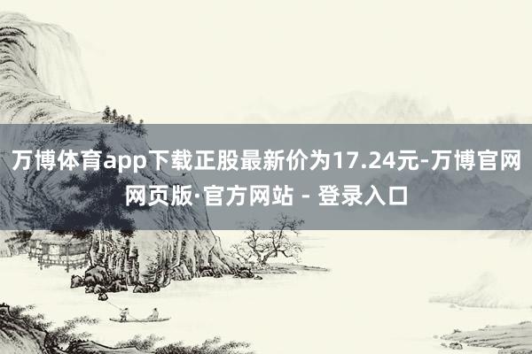 万博体育app下载正股最新价为17.24元-万博官网网页版·官方网站 - 登录入口