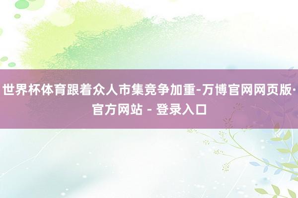 世界杯体育跟着众人市集竞争加重-万博官网网页版·官方网站 - 登录入口