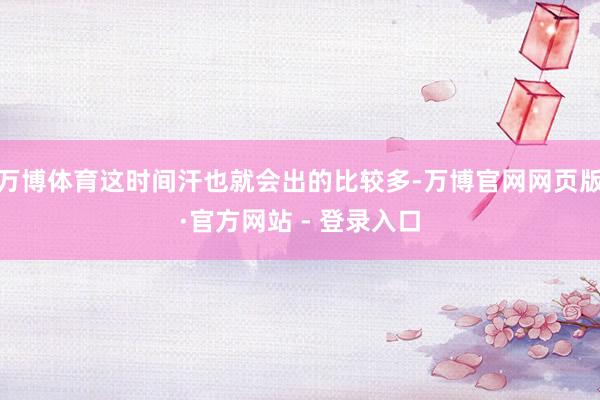 万博体育这时间汗也就会出的比较多-万博官网网页版·官方网站 - 登录入口