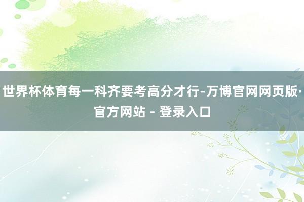 世界杯体育每一科齐要考高分才行-万博官网网页版·官方网站 - 登录入口