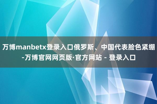 万博manbetx登录入口俄罗斯、中国代表脸色紧绷-万博官网网页版·官方网站 - 登录入口