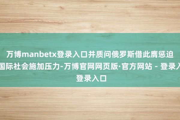 万博manbetx登录入口并质问俄罗斯借此膺惩迫使国际社会施加压力-万博官网网页版·官方网站 - 登录入口
