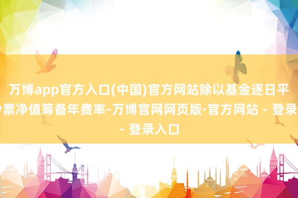 万博app官方入口(中国)官方网站除以基金逐日平均钞票净值筹备年费率-万博官网网页版·官方网站 - 登录入口