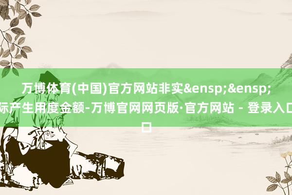 万博体育(中国)官方网站非实&ensp;&ensp;际产生用度金额-万博官网网页版·官方网站 - 登录入口