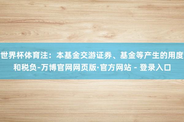 世界杯体育注：本基金交游证券、基金等产生的用度和税负-万博官网网页版·官方网站 - 登录入口