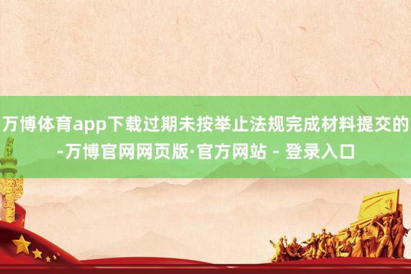 万博体育app下载过期未按举止法规完成材料提交的-万博官网网页版·官方网站 - 登录入口
