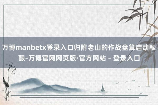 万博manbetx登录入口归附老山的作战盘算启动酝酿-万博官网网页版·官方网站 - 登录入口