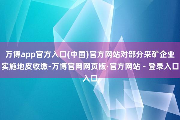 万博app官方入口(中国)官方网站对部分采矿企业实施地皮收缴-万博官网网页版·官方网站 - 登录入口