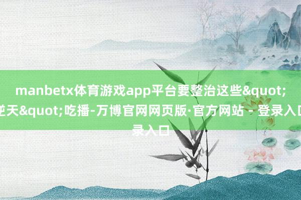 manbetx体育游戏app平台要整治这些"逆天"吃播-万博官网网页版·官方网站 - 登录入口