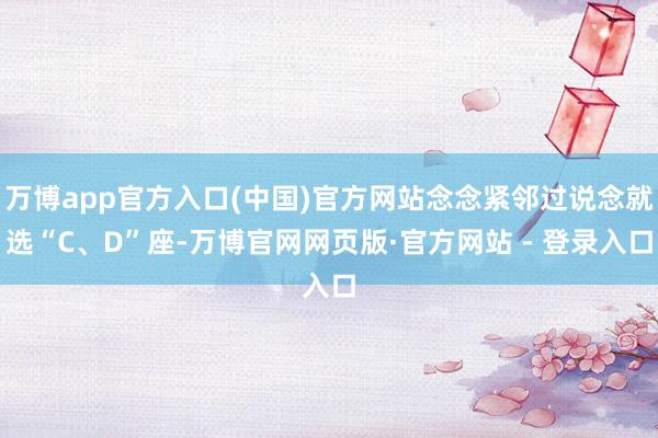 万博app官方入口(中国)官方网站念念紧邻过说念就选“C、D”座-万博官网网页版·官方网站 - 登录入口