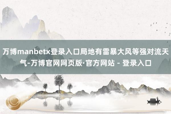 万博manbetx登录入口局地有雷暴大风等强对流天气-万博官网网页版·官方网站 - 登录入口