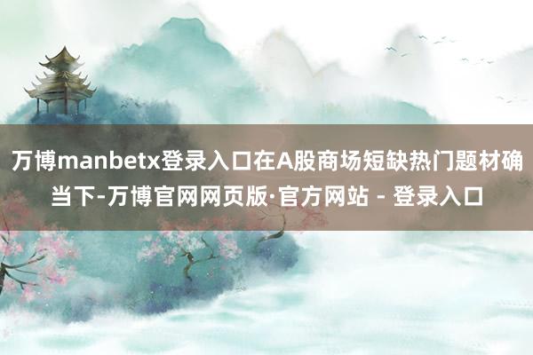 万博manbetx登录入口在A股商场短缺热门题材确当下-万博官网网页版·官方网站 - 登录入口
