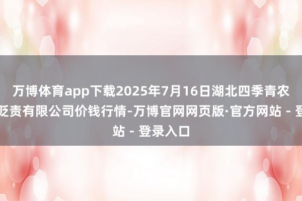 万博体育app下载2025年7月16日湖北四季青农贸市集贬责有限公司价钱行情-万博官网网页版·官方网站 - 登录入口