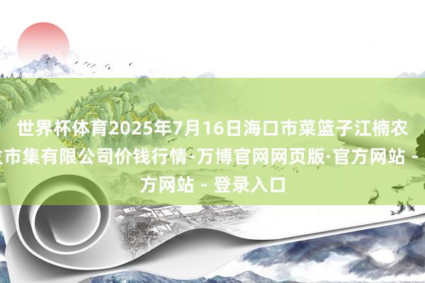 世界杯体育2025年7月16日海口市菜篮子江楠农产物批发市集有限公司价钱行情-万博官网网页版·官方网站 - 登录入口