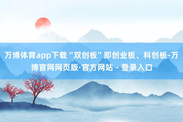 万博体育app下载“双创板”即创业板、科创板-万博官网网页版·官方网站 - 登录入口