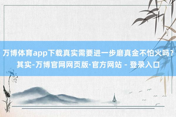 万博体育app下载真实需要进一步磨真金不怕火吗？其实-万博官网网页版·官方网站 - 登录入口
