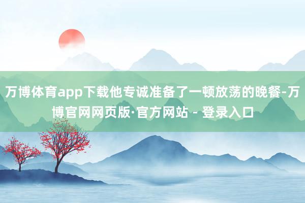 万博体育app下载他专诚准备了一顿放荡的晚餐-万博官网网页版·官方网站 - 登录入口