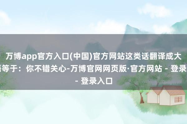 万博app官方入口(中国)官方网站这类话翻译成大口语等于：你不错关心-万博官网网页版·官方网站 - 登录入口