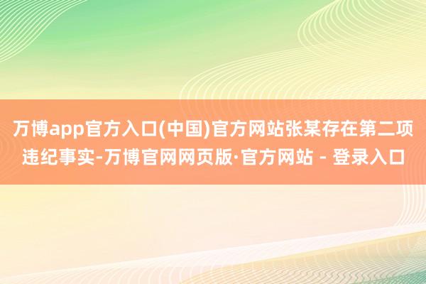万博app官方入口(中国)官方网站张某存在第二项违纪事实-万博官网网页版·官方网站 - 登录入口