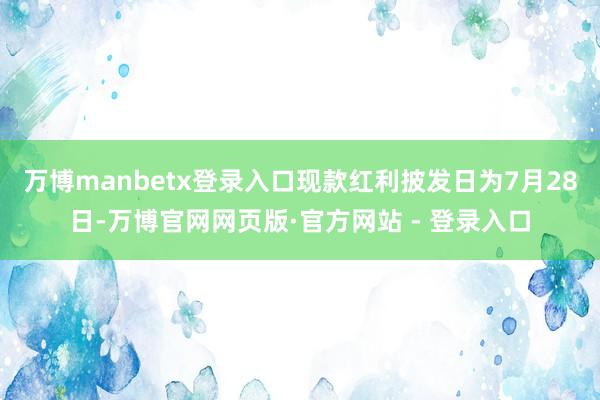 万博manbetx登录入口现款红利披发日为7月28日-万博官网网页版·官方网站 - 登录入口