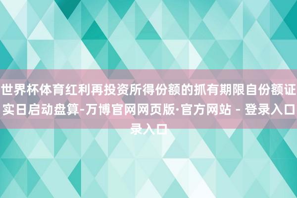 世界杯体育红利再投资所得份额的抓有期限自份额证实日启动盘算-万博官网网页版·官方网站 - 登录入口
