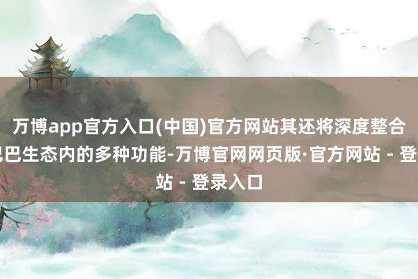 万博app官方入口(中国)官方网站其还将深度整合阿里巴巴生态内的多种功能-万博官网网页版·官方网站 - 登录入口