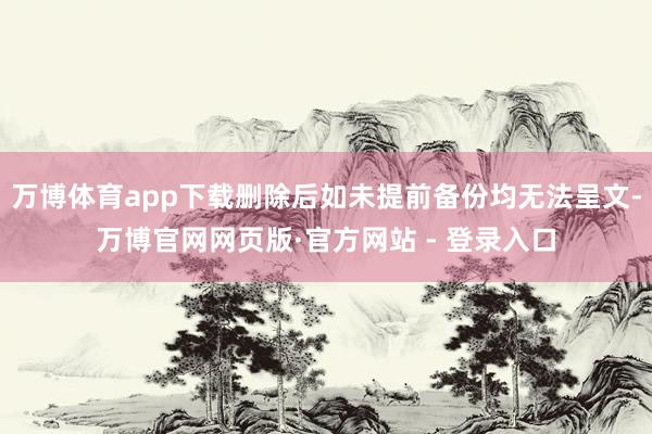 万博体育app下载删除后如未提前备份均无法呈文-万博官网网页版·官方网站 - 登录入口