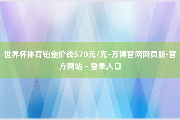 世界杯体育铂金价钱570元/克-万博官网网页版·官方网站 - 登录入口