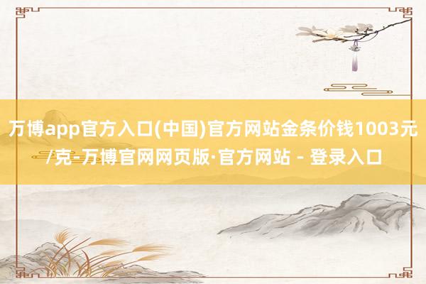 万博app官方入口(中国)官方网站金条价钱1003元/克-万博官网网页版·官方网站 - 登录入口